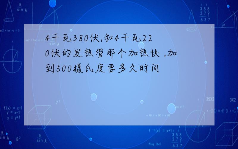 4千瓦380伏,和4千瓦220伏的发热管那个加热快 ,加到500摄氏度要多久时间