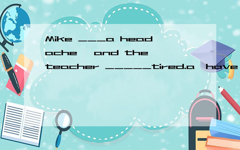 Mike ___a headache ,and the teacher _____tired.a,have,is b,h