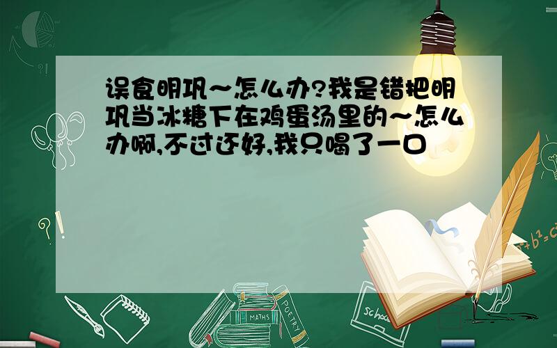 误食明巩～怎么办?我是错把明巩当冰糖下在鸡蛋汤里的～怎么办啊,不过还好,我只喝了一口