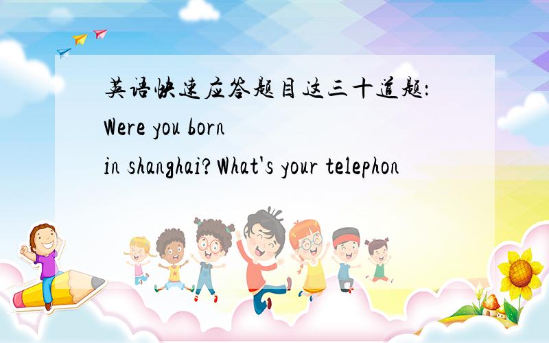 英语快速应答题目这三十道题：Were you born in shanghai?What's your telephon