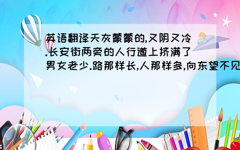 英语翻译天灰蒙蒙的,又阴又冷.长安街两旁的人行道上挤满了男女老少.路那样长,人那样多,向东望不见头,向西望不见尾.人们臂