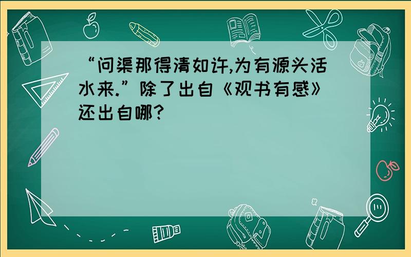 “问渠那得清如许,为有源头活水来.”除了出自《观书有感》还出自哪?