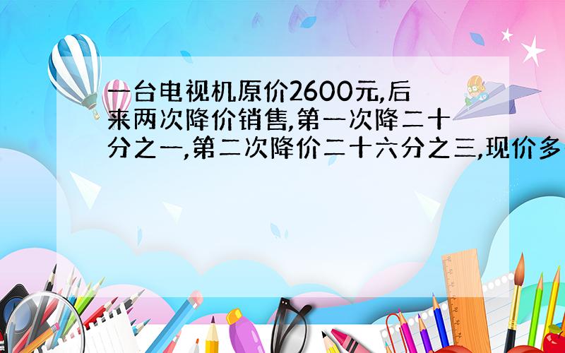 一台电视机原价2600元,后来两次降价销售,第一次降二十分之一,第二次降价二十六分之三,现价多少元?