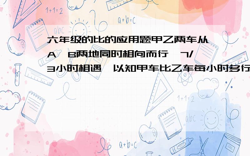 六年级的比的应用题甲乙两车从A,B两地同时相向而行,7/3小时相遇,以知甲车比乙车每小时多行12千米,甲乙两车的速度比为