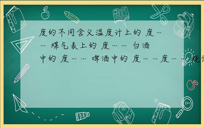 度的不同含义温度计上的 度…… 煤气表上的 度…… 白酒中的 度…… 啤酒中的 度……度…… 烧伤医学的 度……自来水表