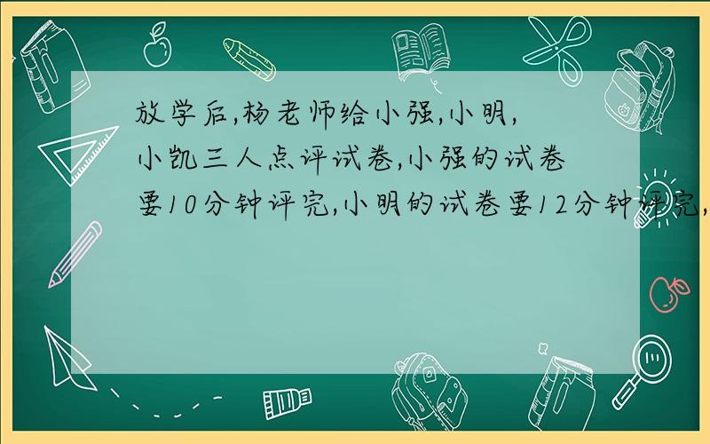 放学后,杨老师给小强,小明,小凯三人点评试卷,小强的试卷要10分钟评完,小明的试卷要12分钟评完,小凯的试卷要8分钟评完