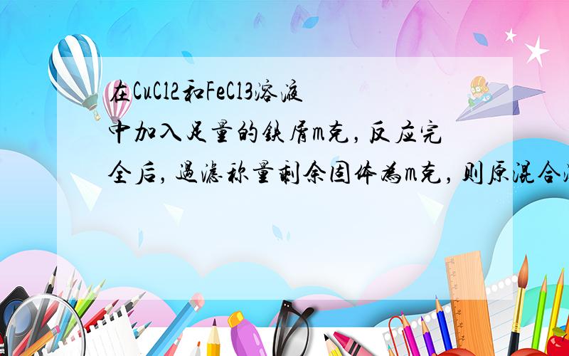 在CuCl2和FeCl3溶液中加入足量的铁屑m克，反应完全后，过滤称量剩余固体为m克，则原混合溶液中CuCl2与FeCl