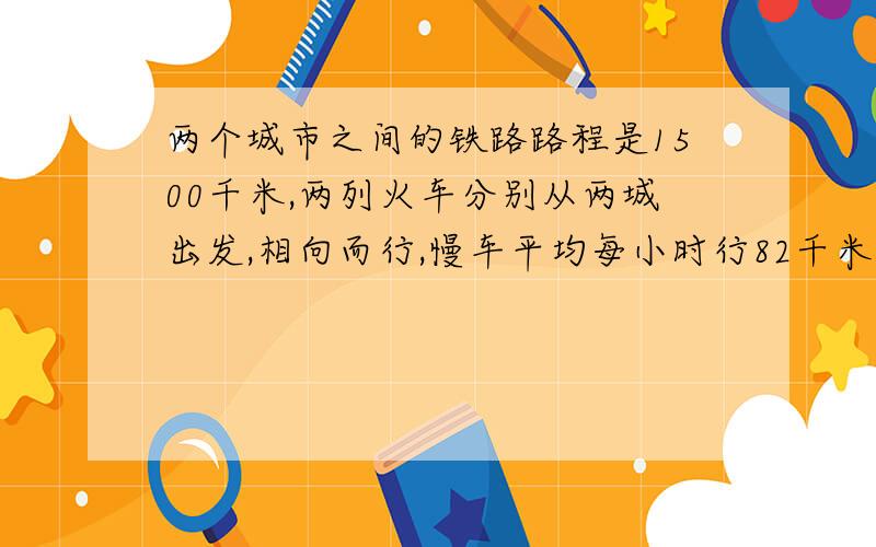 两个城市之间的铁路路程是1500千米,两列火车分别从两城出发,相向而行,慢车平均每小时行82千米,快车