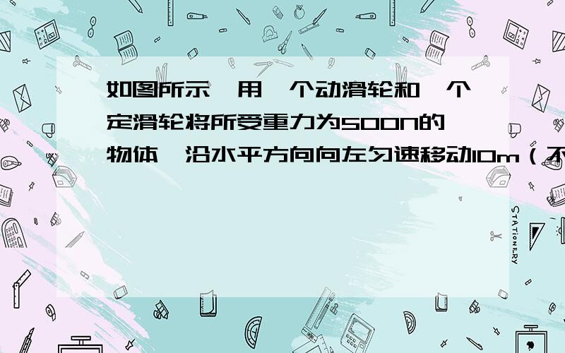 如图所示,用一个动滑轮和一个定滑轮将所受重力为500N的物体,沿水平方向向左匀速移动10m（不计机械自身摩擦和质量）,人