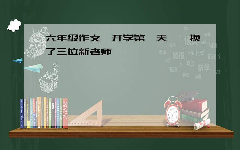 六年级作文《开学第一天》,换了三位新老师