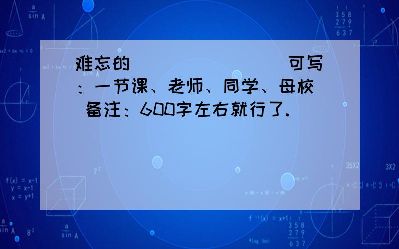 难忘的_______ （可写：一节课、老师、同学、母校） 备注：600字左右就行了.