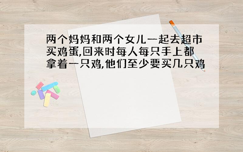 两个妈妈和两个女儿一起去超市买鸡蛋,回来时每人每只手上都拿着一只鸡,他们至少要买几只鸡