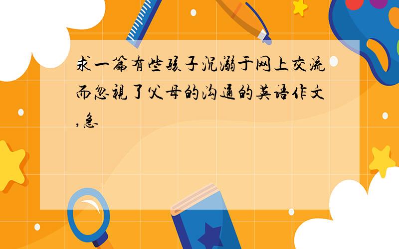 求一篇有些孩子沉溺于网上交流而忽视了父母的沟通的英语作文,急