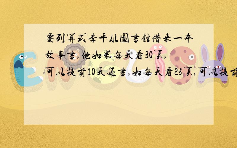 要列算式李平从图书馆借来一本故事书,他如果每天看30页,可以提前10天还书,如每天看25页,可以提前4天还书,这本书共多