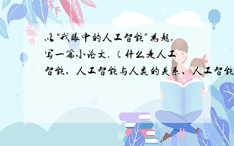 以“我眼中的人工智能”为题,写一篇小论文. （什么是人工智能、人工智能与人类的关系、人工智能对人类生