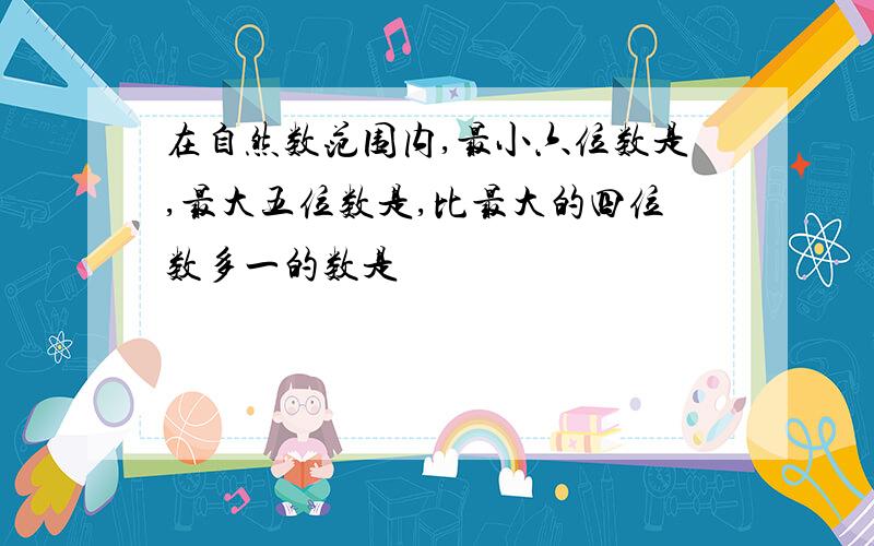 在自然数范围内,最小六位数是,最大五位数是,比最大的四位数多一的数是