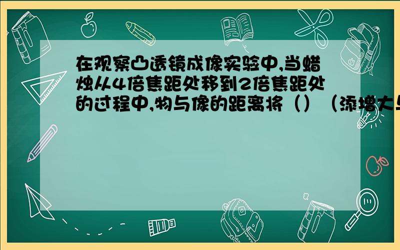 在观察凸透镜成像实验中,当蜡烛从4倍焦距处移到2倍焦距处的过程中,物与像的距离将（）（添增大与减小）