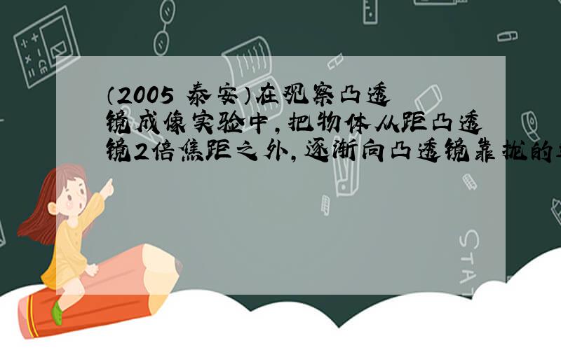 （2005•泰安）在观察凸透镜成像实验中，把物体从距凸透镜2倍焦距之外，逐渐向凸透镜靠拢的过程中，光屏上的像将（　　）