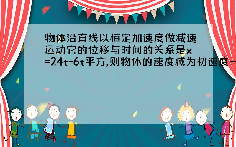 物体沿直线以恒定加速度做减速运动它的位移与时间的关系是x=24t-6t平方,则物体的速度减为初速度一半时发生的位移是?