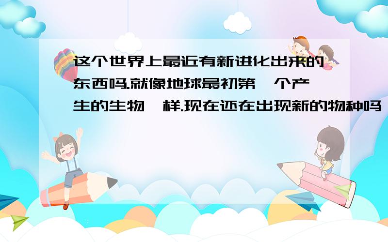 这个世界上最近有新进化出来的东西吗.就像地球最初第一个产生的生物一样.现在还在出现新的物种吗,如果