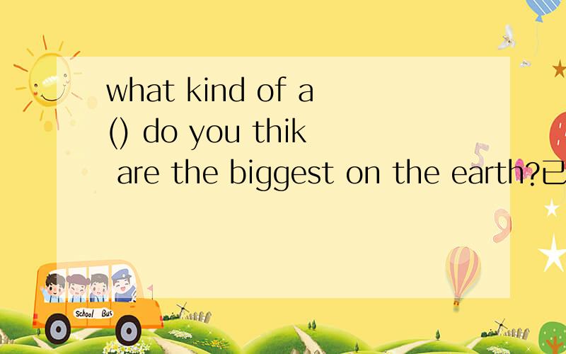 what kind of a() do you thik are the biggest on the earth?已经