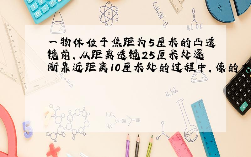 一物体位于焦距为5厘米的凸透镜前，从距离透镜25厘米处逐渐靠近距离10厘米处的过程中，像的大小的变化情况是（　　）