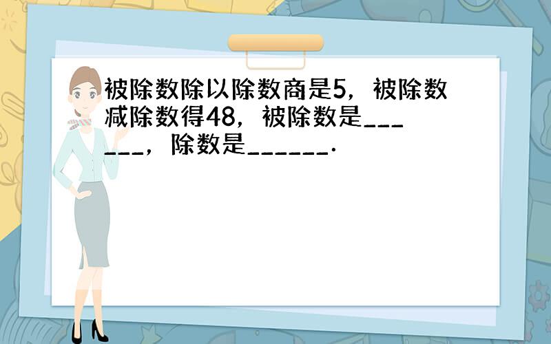 被除数除以除数商是5，被除数减除数得48，被除数是______，除数是______．