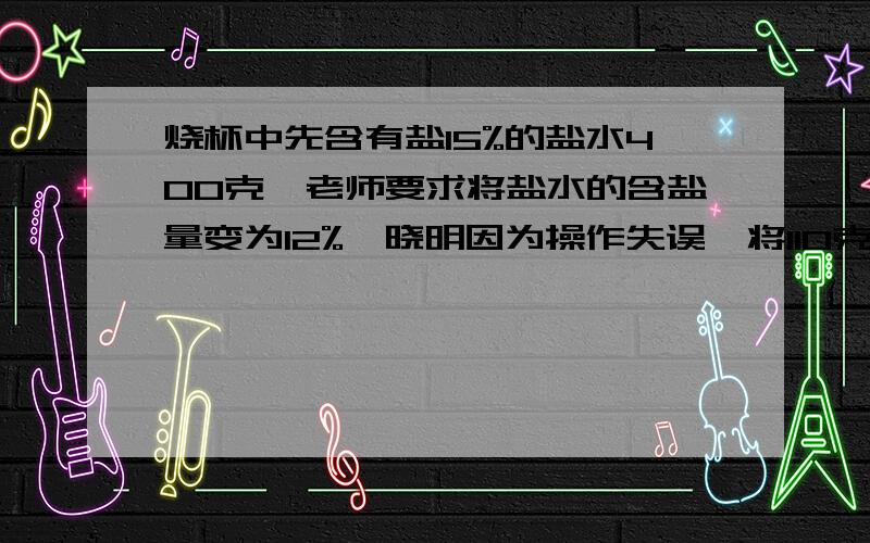 烧杯中先含有盐15%的盐水400克,老师要求将盐水的含盐量变为12%,晓明因为操作失误,将110克的水加进烧杯