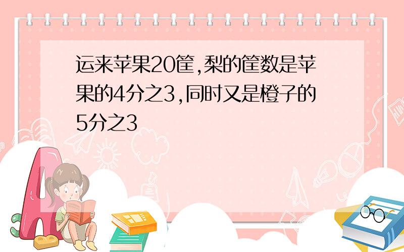 运来苹果20筐,梨的筐数是苹果的4分之3,同时又是橙子的5分之3