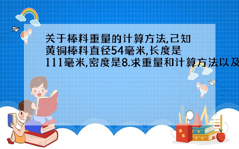 关于棒料重量的计算方法,己知黄铜棒料直径54毫米,长度是111毫米,密度是8.求重量和计算方法以及单...