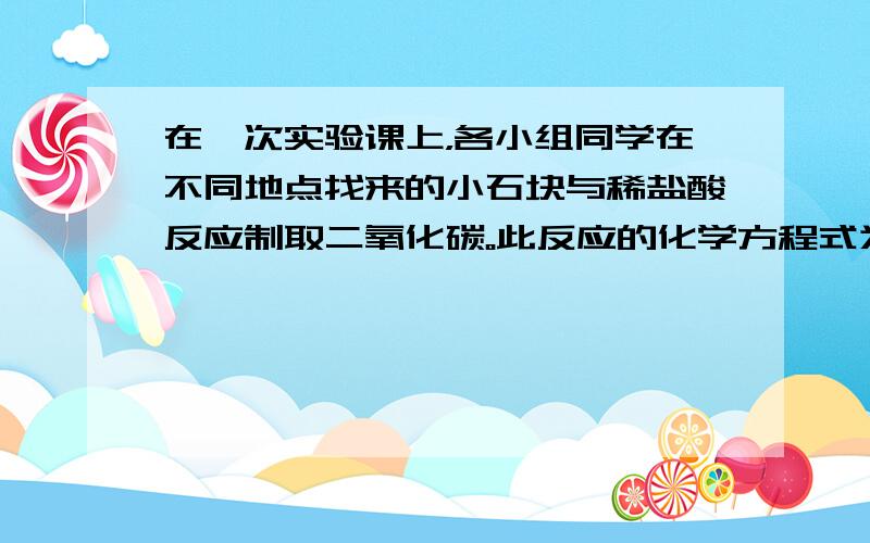 在一次实验课上，各小组同学在不同地点找来的小石块与稀盐酸反应制取二氧化碳。此反应的化学方程式为_____________