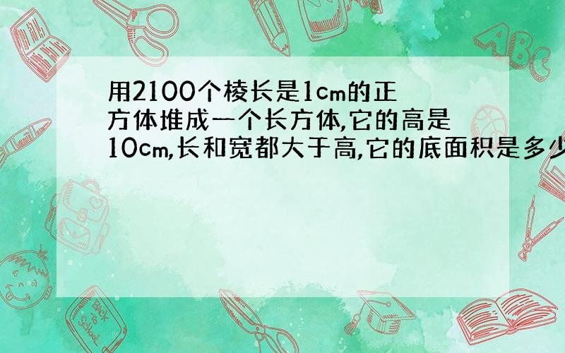 用2100个棱长是1cm的正方体堆成一个长方体,它的高是10cm,长和宽都大于高,它的底面积是多少平方厘米?