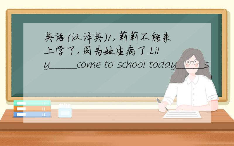 英语（汉译英）1,莉莉不能来上学了,因为她生病了.Lily_____come to school today_____s