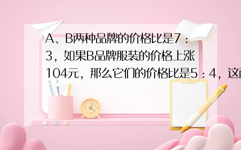 A、B两种品牌的价格比是7：3，如果B品牌服装的价格上涨104元，那么它们的价格比是5：4，这两种品牌服装的价格各是多少