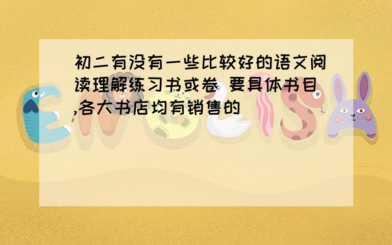 初二有没有一些比较好的语文阅读理解练习书或卷 要具体书目,各大书店均有销售的