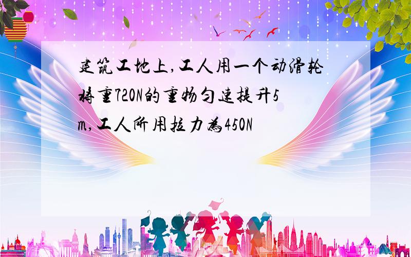 建筑工地上,工人用一个动滑轮将重720N的重物匀速提升5m,工人所用拉力为450N