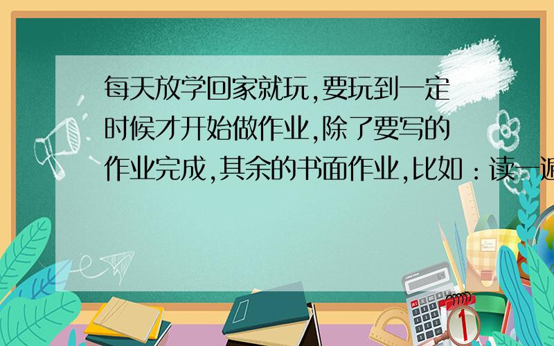 每天放学回家就玩,要玩到一定时候才开始做作业,除了要写的作业完成,其余的书面作业,比如：读一遍语文书、读试卷等等就要强迫