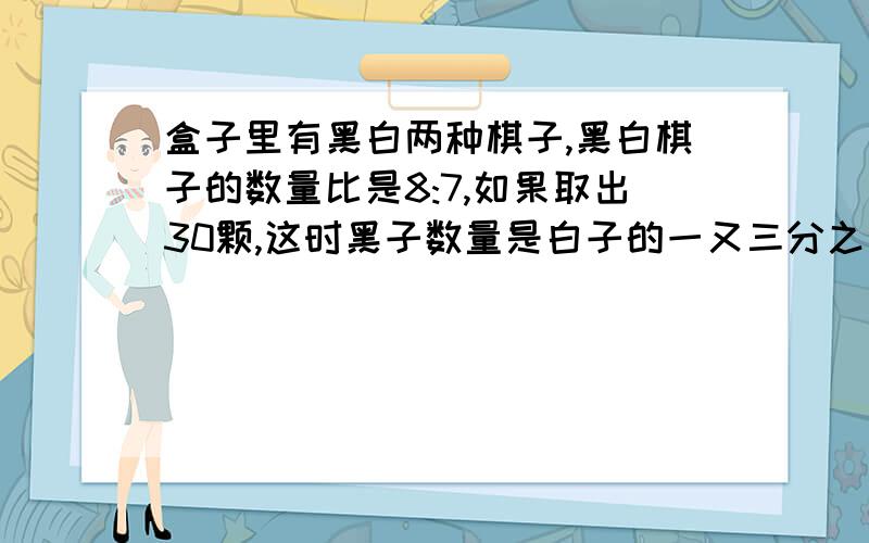 盒子里有黑白两种棋子,黑白棋子的数量比是8:7,如果取出30颗,这时黑子数量是白子的一又三分之一倍,原来