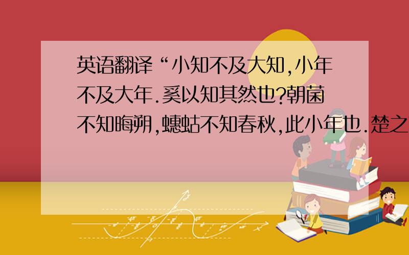 英语翻译“小知不及大知,小年不及大年.奚以知其然也?朝菌不知晦朔,蟪蛄不知春秋,此小年也.楚之南有冥灵者,以五百岁为春,