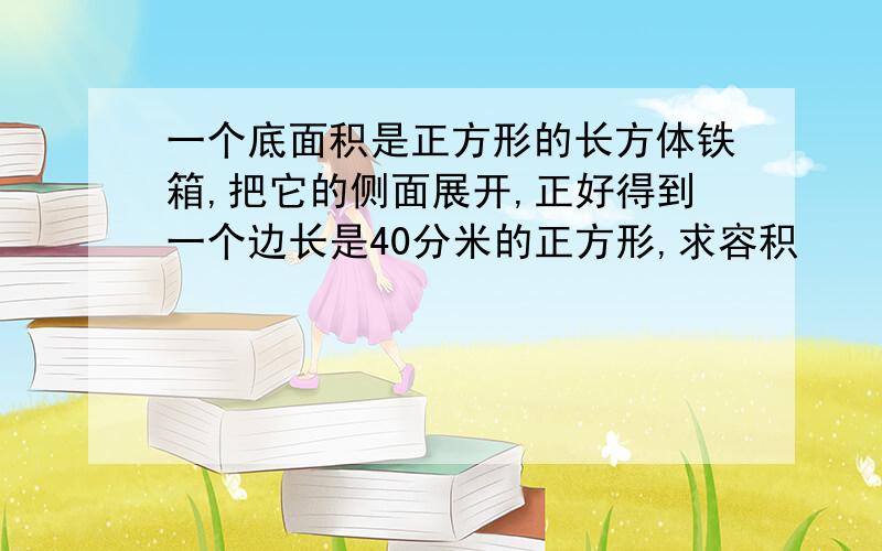 一个底面积是正方形的长方体铁箱,把它的侧面展开,正好得到一个边长是40分米的正方形,求容积