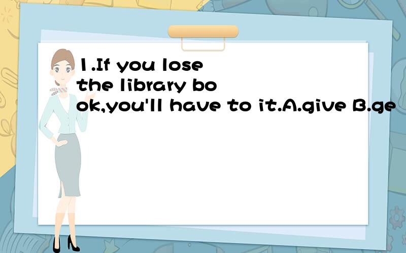 1.If you lose the library book,you'll have to it.A.give B.ge