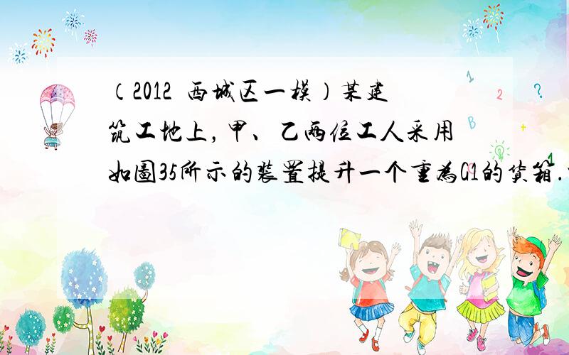 （2012•西城区一模）某建筑工地上，甲、乙两位工人采用如图35所示的装置提升一个重为G1的货箱．当两人同时对绳索施加竖