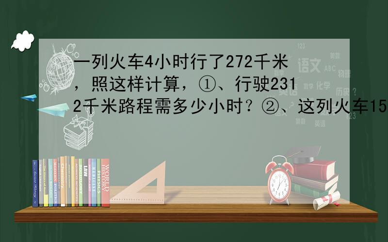 一列火车4小时行了272千米，照这样计算，①、行驶2312千米路程需多少小时？②、这列火车15小时行驶了多少千米？（用两