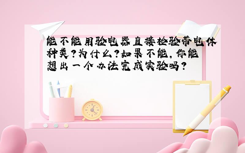 能不能用验电器直接检验带电体种类?为什么?如果不能,你能想出一个办法完成实验吗?