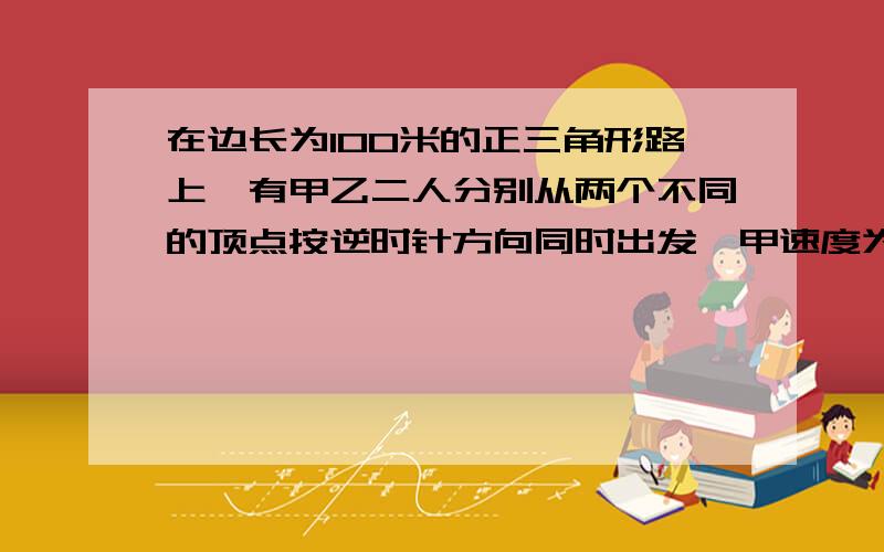 在边长为100米的正三角形路上,有甲乙二人分别从两个不同的顶点按逆时针方向同时出发,甲速度为4米/秒,乙速度为3米/秒问