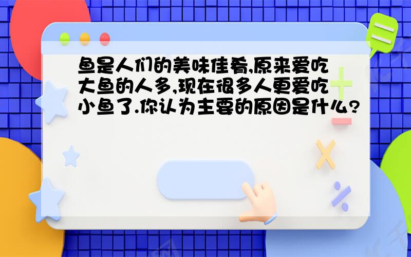 鱼是人们的美味佳肴,原来爱吃大鱼的人多,现在很多人更爱吃小鱼了.你认为主要的原因是什么?