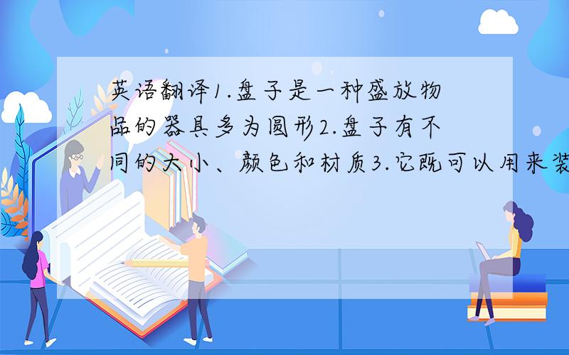 英语翻译1.盘子是一种盛放物品的器具多为圆形2.盘子有不同的大小、颜色和材质3.它既可以用来装糖果和水果也可以用来装饰房