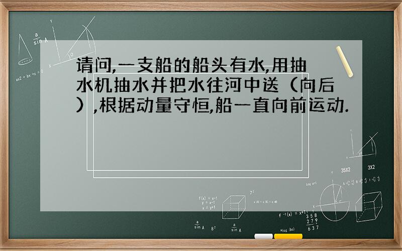 请问,一支船的船头有水,用抽水机抽水并把水往河中送（向后）,根据动量守恒,船一直向前运动.