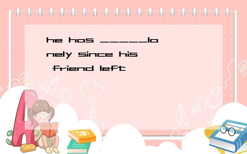 he has _____lonely since his friend left