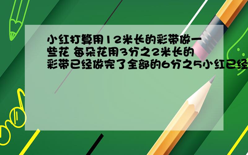 小红打算用12米长的彩带做一些花 每朵花用3分之2米长的彩带已经做完了全部的6分之5小红已经做了